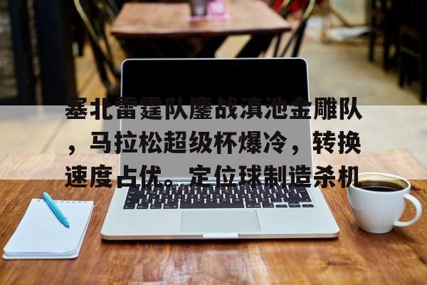 开云体育在线-包含塞北雷霆队鏖战滇池金雕队，马拉松超级杯爆冷，转换速度占优。定位球制造杀机的词条