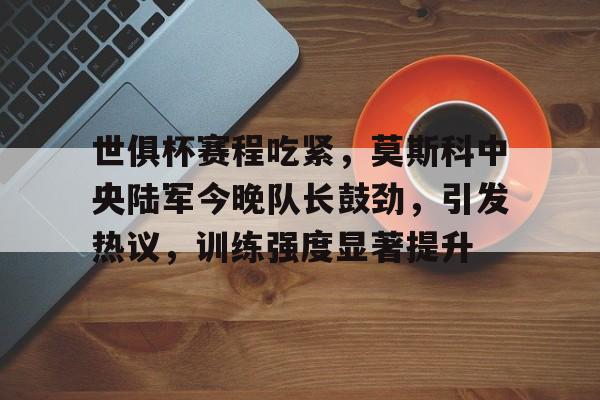 开云体育中国-关于世俱杯赛程吃紧，莫斯科中央陆军今晚队长鼓劲，引发热议，训练强度显著提升的信息