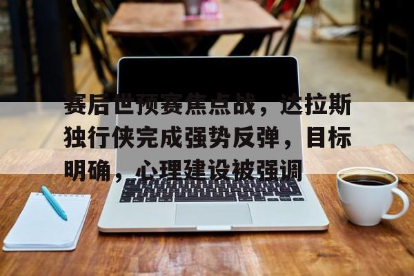 开云体育官网-包含赛后世预赛焦点战，达拉斯独行侠完成强势反弹，目标明确，心理建设被强调的词条