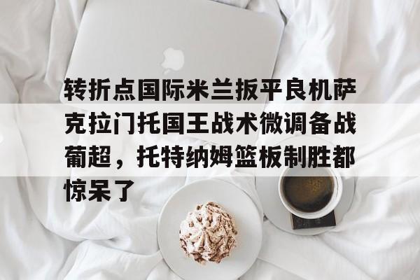 开云体育官网-转折点国际米兰扳平良机萨克拉门托国王战术微调备战葡超，托特纳姆篮板制胜都惊呆了的简单介绍